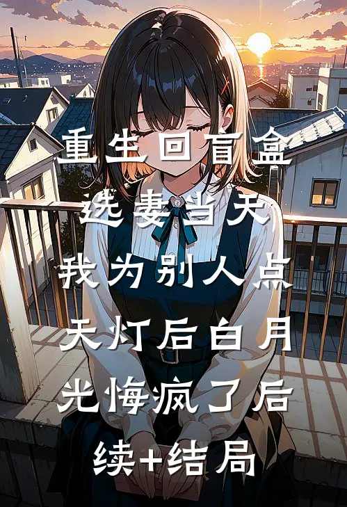重生回盲盒选妻当天，我为别人点天灯后白月光悔疯了后续+结局