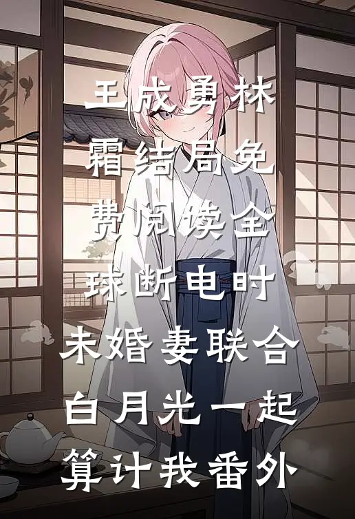 王成勇林霜结局免费阅读全球断电时，未婚妻联合白月光一起算计我番外