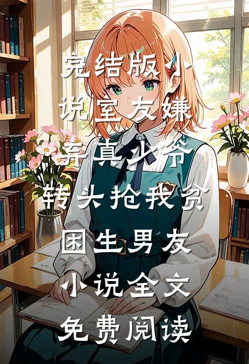 完结版小说室友嫌弃真少爷，转头抢我贫困生男友小说全文免费阅读