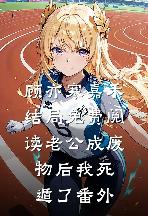 顾亦寒嘉禾结局免费阅读老公成废物后我死遁了番外