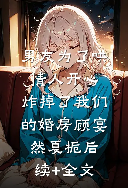 男友为了哄情人开心，炸掉了我们的婚房顾宴然夏栀后续+全文