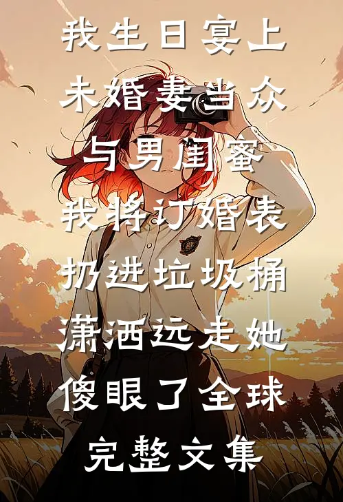 我生日宴上未婚妻当众与男闺蜜,我将订婚表扔进垃圾桶，潇洒远走她傻眼了全球完整文集