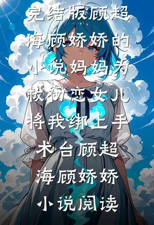 完结版顾超海顾娇娇的小说妈妈为救初恋女儿，将我绑上手术台顾超海顾娇娇小说阅读