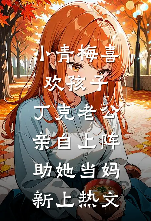 小青梅喜欢孩子，丁克老公亲自上阵助她当妈新上热文