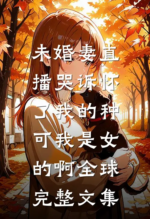 未婚妻直播哭诉怀了我的种，可我是女的啊全球完整文集