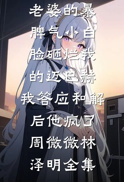 老婆的暴脾气小白脸砸烂我的迈巴赫，我答应和解后他疯了周微微林泽明全集