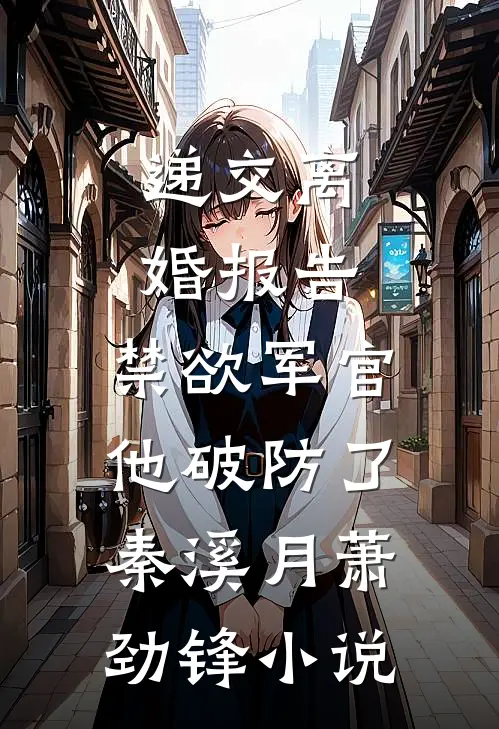 递交离婚报告，禁欲军官他破防了秦溪月萧劲锋小说