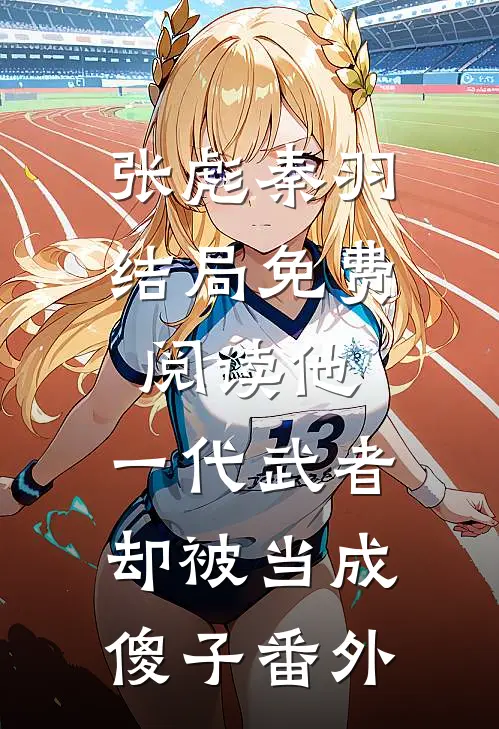 张彪秦羽结局免费阅读他，一代武者，却被当成傻子番外