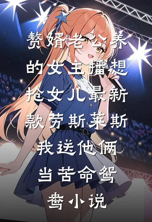 赘婿老公养的女主播想抢女儿最新款劳斯莱斯，我送他俩当苦命鸳鸯小说