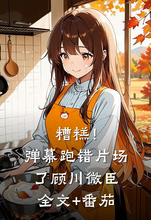 糟糕！弹幕跑错片场了顾川微臣全文+番茄
