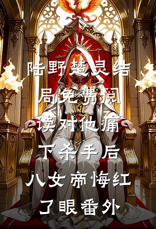 陆野楚灵结局免费阅读对他痛下杀手后，八女帝悔红了眼番外