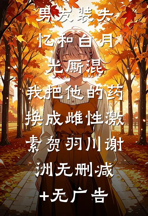 男友装失忆和白月光厮混，我把他的药换成雌性激素贺羽川谢洲无删减+无广告