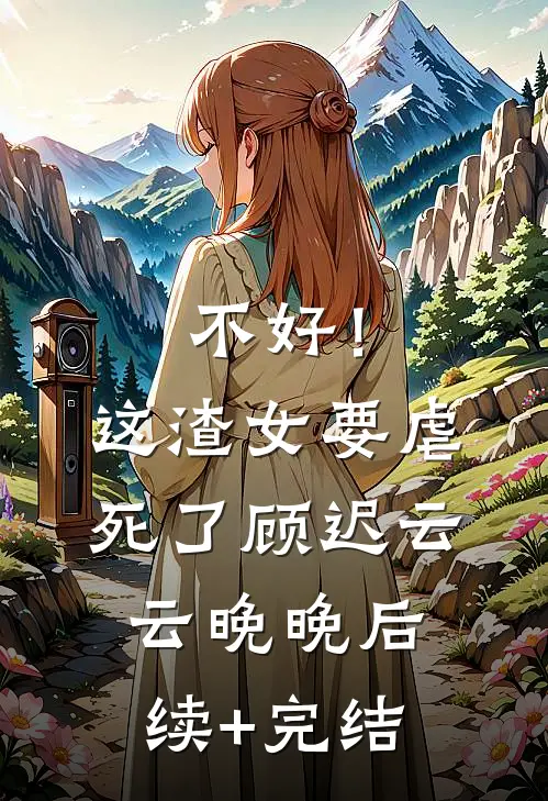 不好！这渣女要虐死了顾迟云云晚晚后续+完结