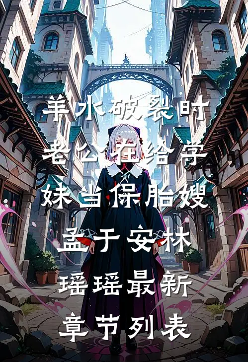羊水破裂时，老公在给学妹当保胎嫂孟于安林瑶瑶最新章节列表