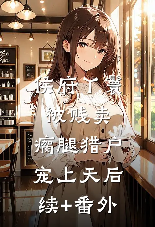 侯府丫鬟被贱卖，瘸腿猎户宠上天后续+番外