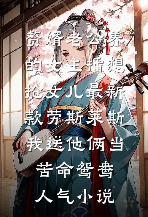 赘婿老公养的女主播想抢女儿最新款劳斯莱斯，我送他俩当苦命鸳鸯人气小说