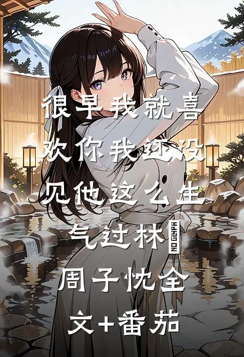 很早我就喜欢你-我还没见他这么生气过林婳周子忱全文+番茄