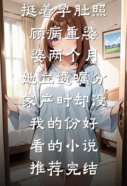 挺着孕肚照顾病重婆婆两个月，她立遗嘱分家产时却没我的份好看的小说推荐完结
