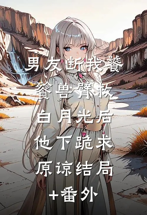 男友断我饕餮兽臂救白月光后，他下跪求原谅结局+番外