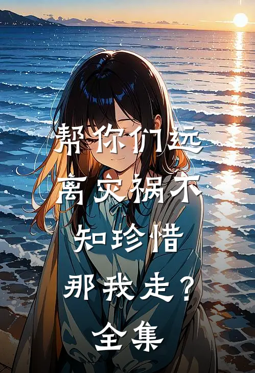 帮你们远离灾祸不知珍惜，那我走？全集