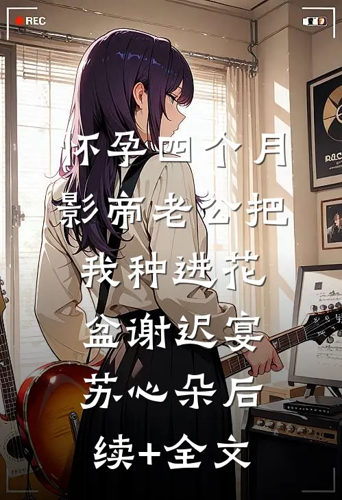 怀孕四个月，影帝老公把我种进花盆谢迟宴苏心朵后续+全文