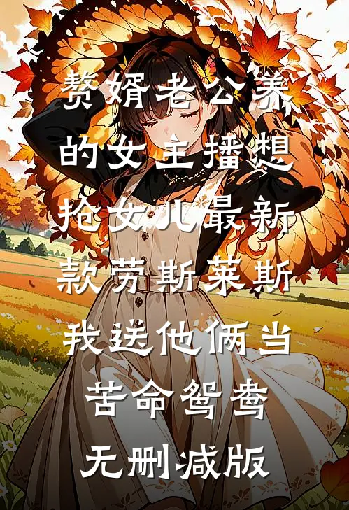 赘婿老公养的女主播想抢女儿最新款劳斯莱斯，我送他俩当苦命鸳鸯无删减版