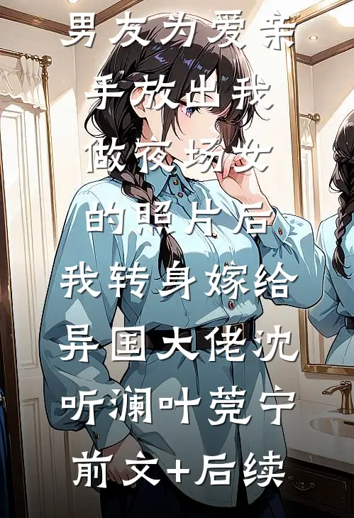 男友为爱亲手放出我做夜场女的照片后，我转身嫁给异国大佬沈听澜叶莞宁前文+后续