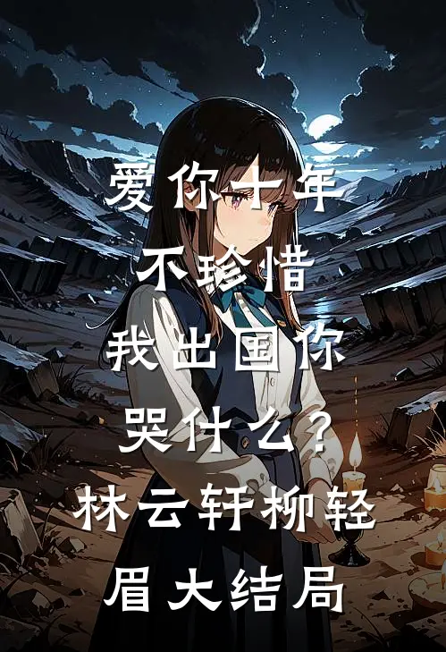 爱你十年不珍惜，我出国你哭什么？林云轩柳轻眉大结局