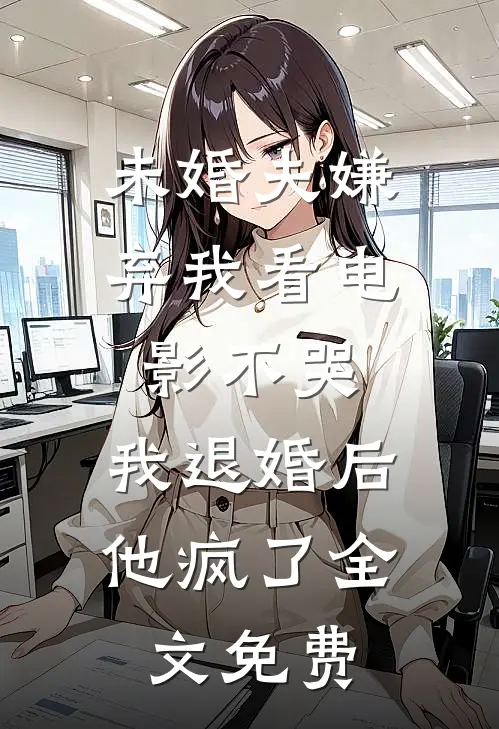 未婚夫嫌弃我看电影不哭，我退婚后他疯了全文免费