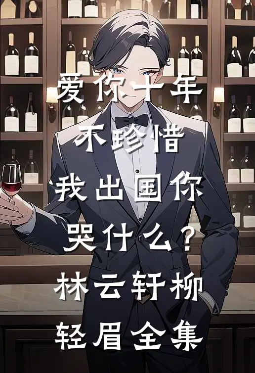 爱你十年不珍惜，我出国你哭什么？林云轩柳轻眉 全集