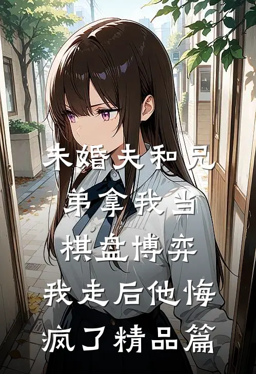 未婚夫和兄弟拿我当棋盘博弈，我走后他悔疯了精品篇