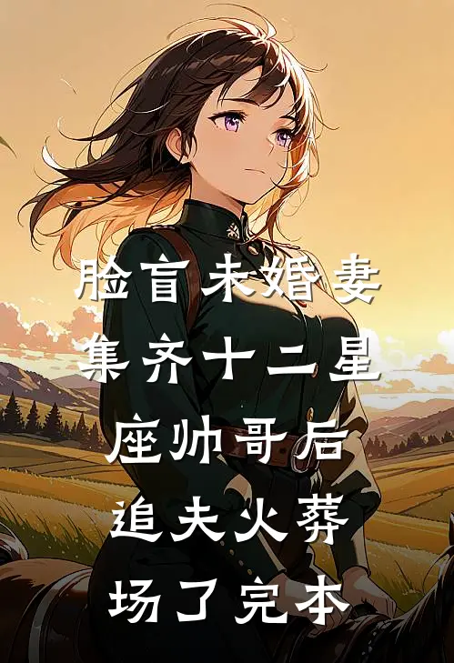 脸盲未婚妻集齐十二星座帅哥后，追夫火葬场了完本