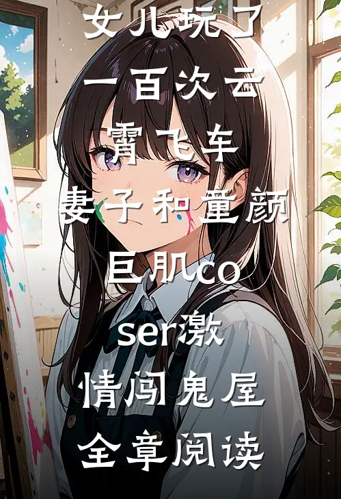 女儿玩了一百次云霄飞车，妻子和童颜巨肌coser激情闯鬼屋全章阅读