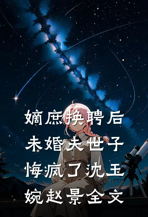 嫡庶换聘后，未婚夫世子悔疯了沈玉婉赵景全文