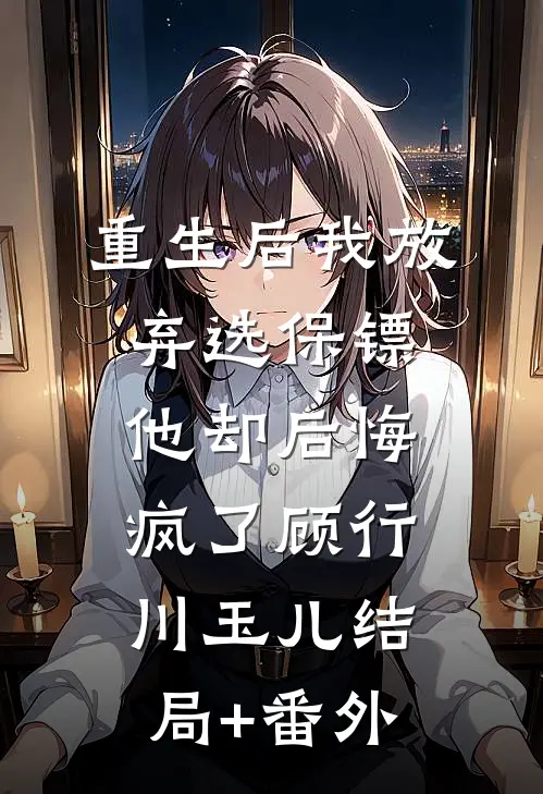 重生后我放弃选保镖，他却后悔疯了顾行川玉儿结局+番外