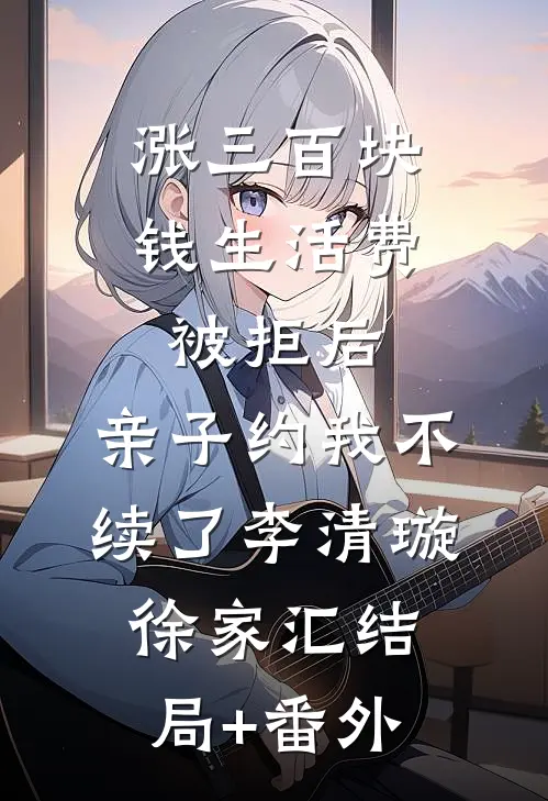 涨三百块钱生活费被拒后，亲子约我不续了李清璇徐家汇结局+番外