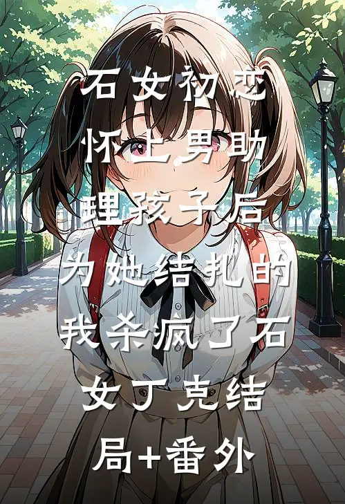 石女初恋怀上男助理孩子后，为她结扎的我杀疯了石女丁克结局+番外