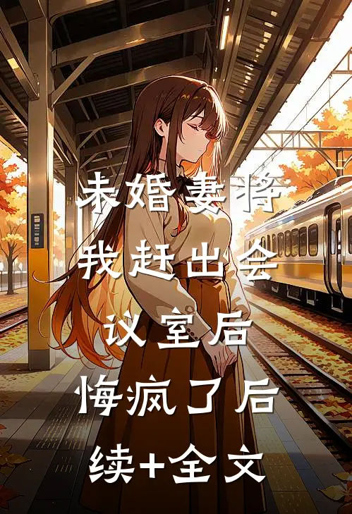 未婚妻将我赶出会议室后，悔疯了后续+全文