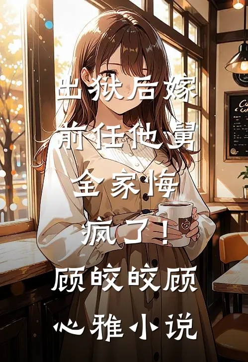 出狱后嫁前任他舅，全家悔疯了！顾皎皎顾心雅小说