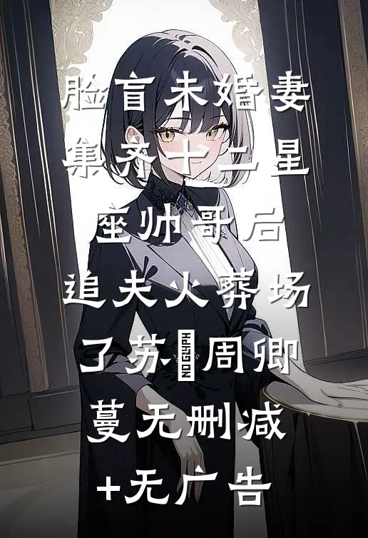 脸盲未婚妻集齐十二星座帅哥后，追夫火葬场了苏璟周卿蔓无删减+无广告