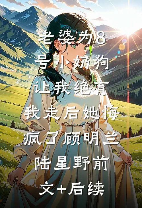 老婆为8号小奶狗让我绝育，我走后她悔疯了顾明兰陆星野前文+后续