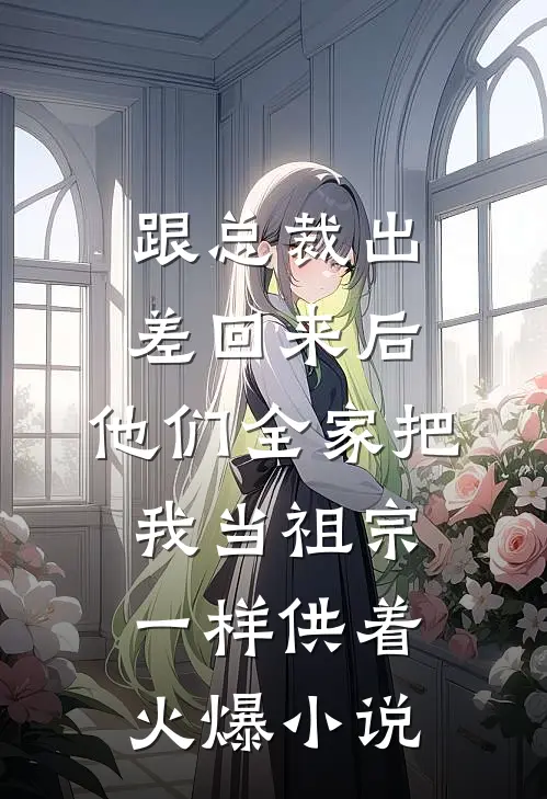 跟总裁出差回来后，他们全家把我当祖宗一样供着火爆小说