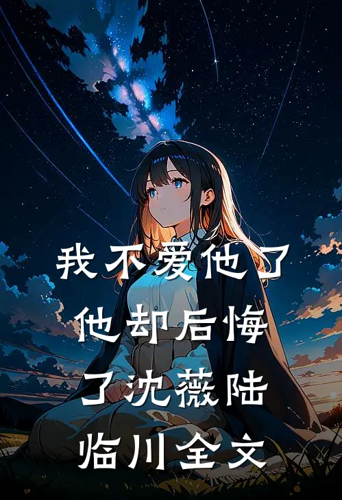 我不爱他了，他却后悔了沈薇陆临川全文