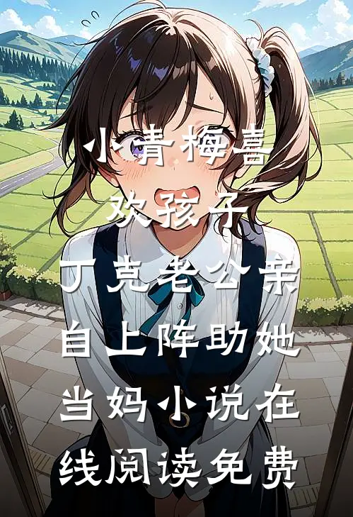 小青梅喜欢孩子，丁克老公亲自上阵助她当妈小说在线阅读免费