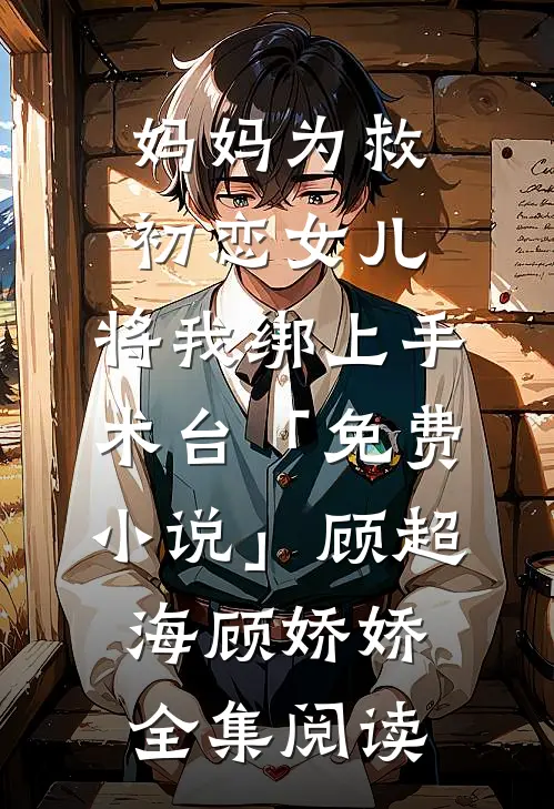 妈妈为救初恋女儿，将我绑上手术台「免费小说」顾超海顾娇娇全集阅读