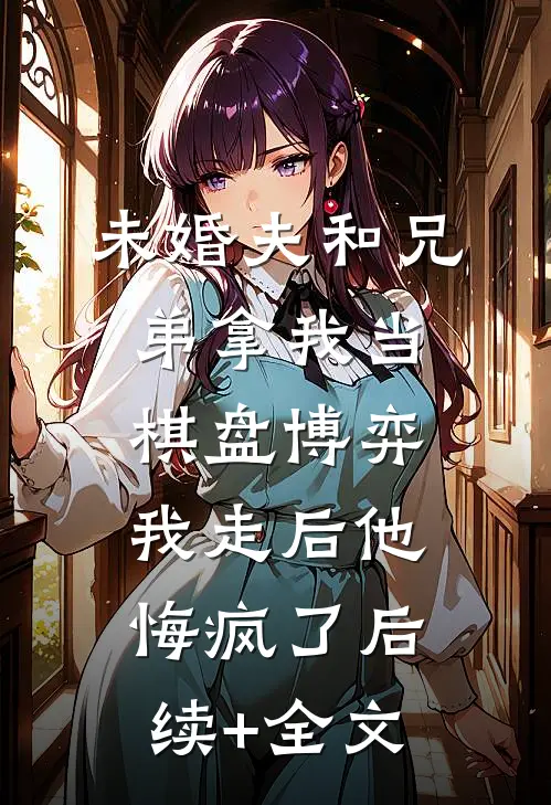 未婚夫和兄弟拿我当棋盘博弈，我走后他悔疯了后续+全文
