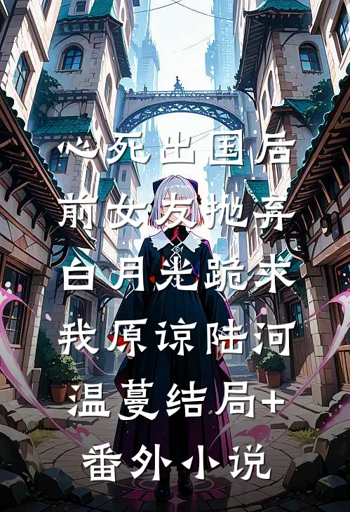 心死出国后，前女友抛弃白月光跪求我原谅陆河温蔓结局+番外小说