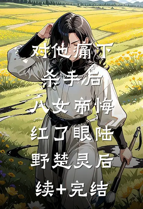 对他痛下杀手后，八女帝悔红了眼陆野楚灵后续+完结