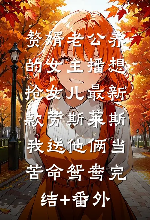 赘婿老公养的女主播想抢女儿最新款劳斯莱斯，我送他俩当苦命鸳鸯完结+番外