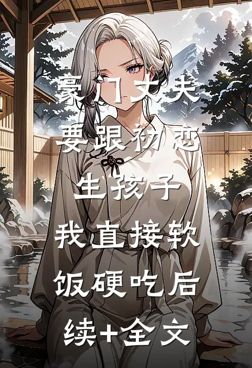 豪门丈夫要跟初恋生孩子，我直接软饭硬吃后续+全文
